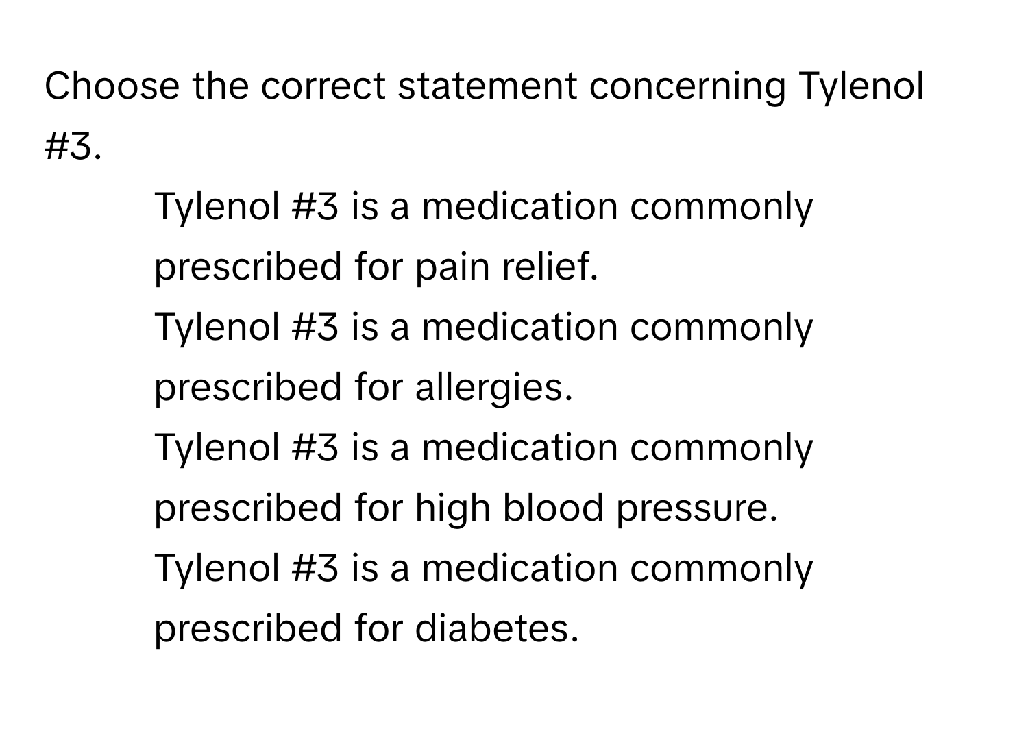 Choose the correct statement concerning Tylenol #3.

1) Tylenol #3 is a medication commonly prescribed for pain relief. 
2) Tylenol #3 is a medication commonly prescribed for allergies. 
3) Tylenol #3 is a medication commonly prescribed for high blood pressure. 
4) Tylenol #3 is a medication commonly prescribed for diabetes.