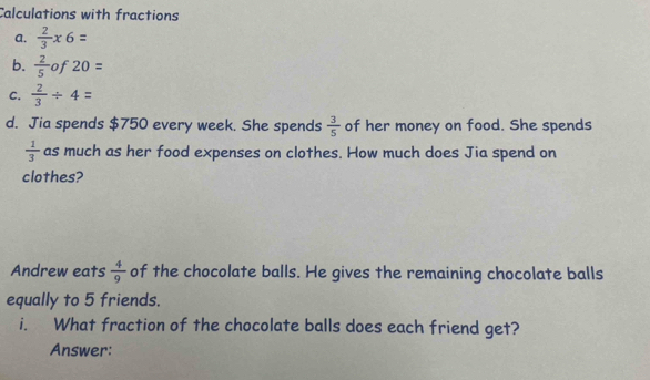 Calculations with fractions 
a.  2/3 * 6=
b.  2/5 of20=
C.  2/3 / 4=
d. Jia spends $750 every week. She spends  3/5  of her money on food. She spends
 1/3  as much as her food expenses on clothes. How much does Jia spend on 
clothes? 
Andrew eats  4/9  of the chocolate balls. He gives the remaining chocolate balls 
equally to 5 friends. 
i. What fraction of the chocolate balls does each friend get? 
Answer: