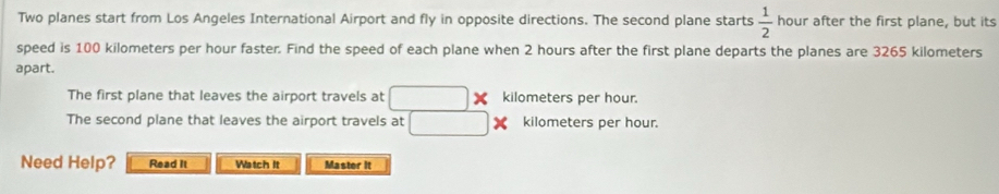 Two planes start from Los Angeles International Airport and fly in opposite directions. The second plane starts  1/2  hour after the first plane, but its 
speed is 100 kilometers per hour faster. Find the speed of each plane when 2 hours after the first plane departs the planes are 3265 kilometers
apart. 
The first plane that leaves the airport travels at _ *  kilometers per hour. 
The second plane that leaves the airport travels at □ * kilometers per hour. 
Need Help? Read It Watch It Master it