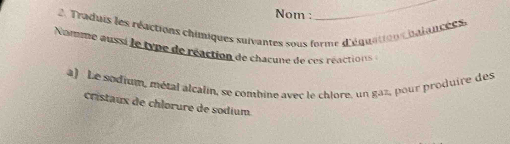 Nom : 
_ 
2. Traduis les réactions chimiques suivantes sous forme d'équation halancées. 
Nomme aussi le type de réaction de chacune de ces réactions 
a) Le sodium, métal alcalin, se combine avec le chlore, un gaz, pour produire des 
cristaux de chlorure de sodium