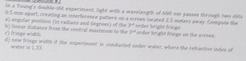 In a Young's dosble-sit experiment, light with a wavelength of 600 om passes through two dits
0.5 mm apart, creating an interference pattern on a screen located 2.5 meters away. Compute the 
a) angilar position (in radians and degrees) of the 3^(xd) order bright fringe. 
b) linear distance from the central maximum to the 3^(td) order bright fringe on the screen. 
c) friage width 
d) new fringe width if the experiment is conducted under water, where the refractive index of 
water is 1.33.