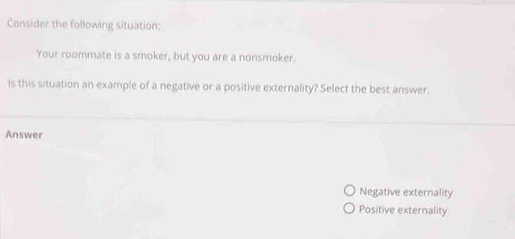 Consider the following situation:
Your roommate is a smoker, but you are a nonsmoker.
ls this situation an example of a negative or a positive externality? Select the best answer.
Answer
Negative externality
Positive externality