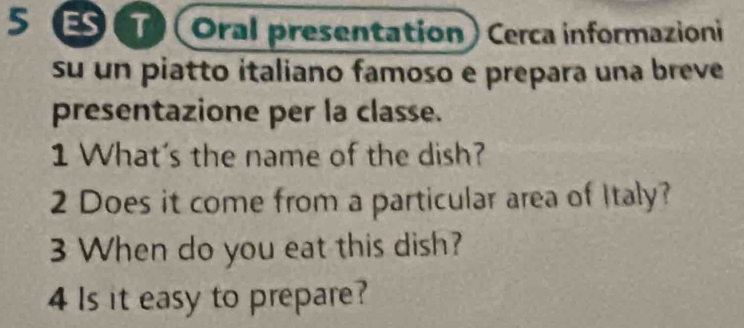 5 छ (Oral presentation) Cerca informazioni 
su un piatto italiano famoso e prepara una breve 
presentazione per la classe. 
1 What's the name of the dish? 
2 Does it come from a particular area of Italy? 
3 When do you eat this dish? 
4 Is it easy to prepare?