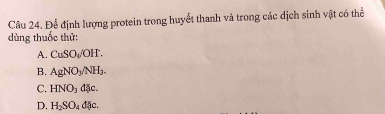 Để định lượng protein trong huyết thanh và trong các dịch sinh vật có thể
dùng thuốc thử:
A. CuSO_4/OH^-.
B. AgNO_3/NH_3.
C. HNO_3 d ac
D. H_2SO_4 dac.