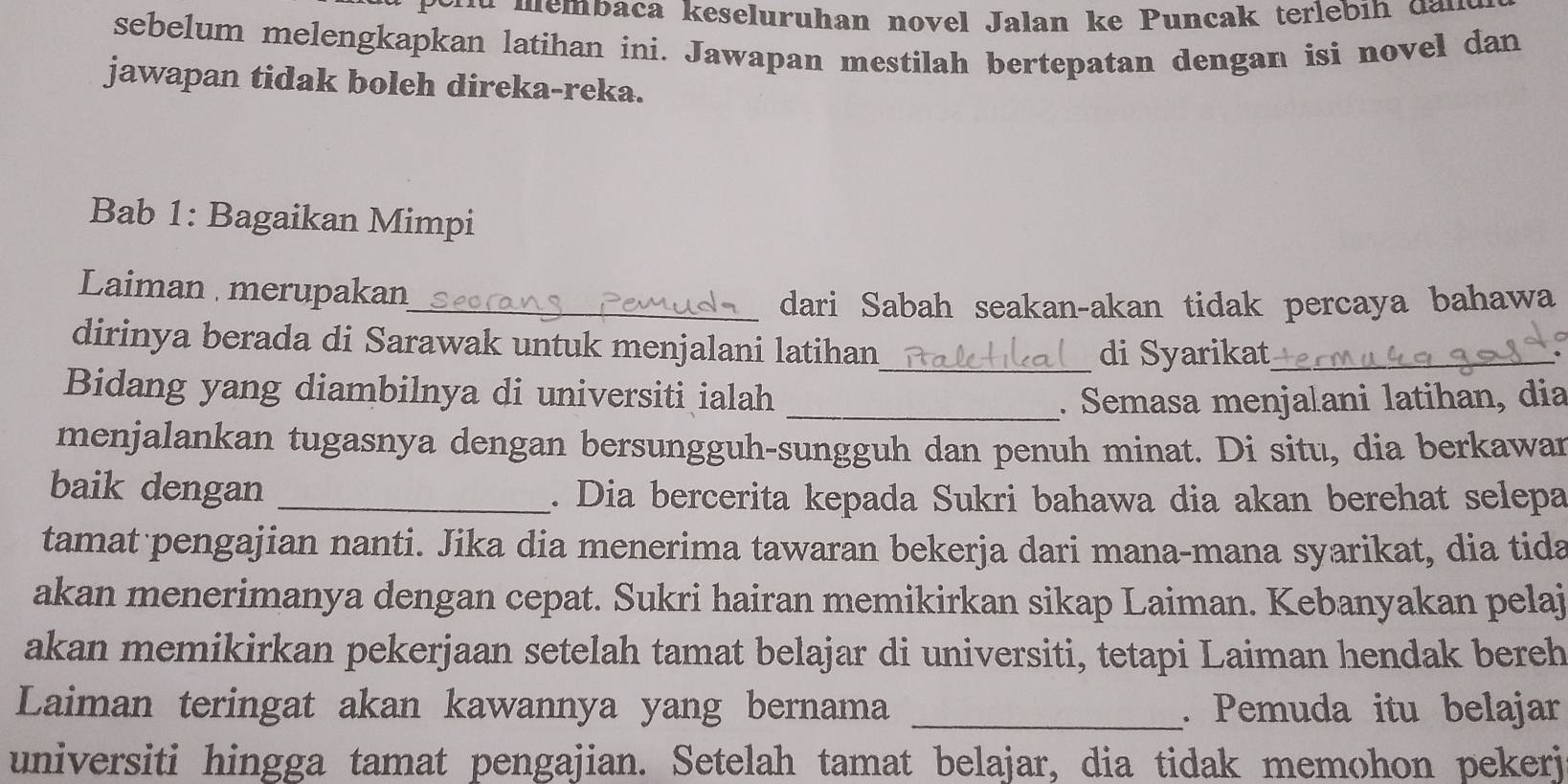 emb aca keseluruhan novel Jalan ke P uncak terlebi h d 
sebelum melengkapkan latihan ini. Jawapan mestilah bertepatan dengan isi novel dan 
jawapan tidak boleh direka-reka. 
Bab 1: Bagaikan Mimpi 
Laiman merupakan 
_dari Sabah seakan-akan tidak percaya bahawa 
dirinya berada di Sarawak untuk menjalani latihan_ 
di Syarikat_ 
Bidang yang diambilnya di universiti ialah 
_. Semasa menjalani latihan, dia 
menjalankan tugasnya dengan bersungguh-sungguh dan penuh minat. Di situ, dia berkawar 
baik dengan _. Dia bercerita kepada Sukri bahawa dia akan berehat selepa 
tamat pengajian nanti. Jika dia menerima tawaran bekerja dari mana-mana syarikat, dia tida 
akan menerimanya dengan cepat. Sukri hairan memikirkan sikap Laiman. Kebanyakan pelaj 
akan memikirkan pekerjaan setelah tamat belajar di universiti, tetapi Laiman hendak bereh 
Laiman teringat akan kawannya yang bernama _. Pemuda itu belajar 
universiti hingga tamat pengajian. Setelah tamat belajar, dia tidak memohon pekerj