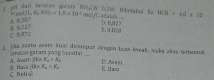 pH dari larutan garam NH_4CN 0,2M. Diketahui Ka HCN=4,0* 10
1emol/L, K_bNH_3=1.8* 10^(-5)mol/L adalah ....
A. 8,287
D. 8,827
B. 8,227
E. 8,828
C. 8,872
2. Jika suatu asam kuat dicampur dengan basa lemah, maka akan terbentuk
larutan garam yang bersifat ....
A. Asam jika K_a>K_b
D. Asam
B. Basa jika K_a
E. Basa
C. Netral