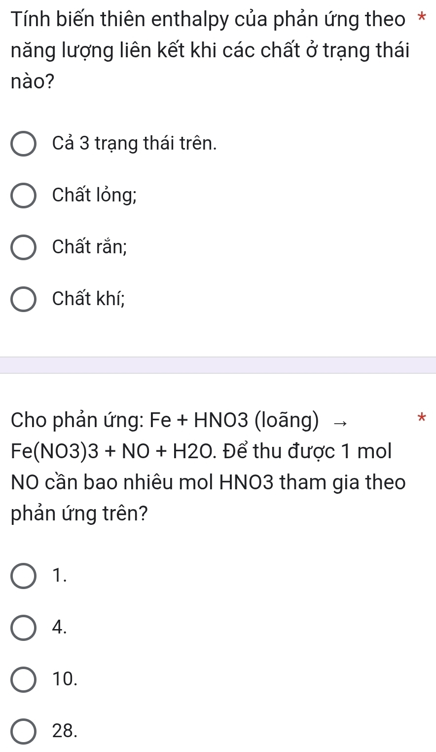 Tính biến thiên enthalpy của phản ứng theo *
năng lượng liên kết khi các chất ở trạng thái
nào?
Cả 3 trạng thái trên.
Chất lỏng;
Chất rắn;
Chất khí;
Cho phản ứng: Fe + HNO3 (loãng)
*
Fe(NO3)3+NO+H2O. Để thu được 1 mol
NO cần bao nhiêu mol HNO3 tham gia theo
phản ứng trên?
1.
4.
10.
28.