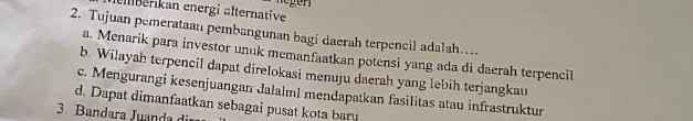 eiberikan energi älternative
2. Tujuan pemerataan pembangunan bagi daerah terpencil adalah…
a. Menarik para investor unuk memanfaatkan potensi yang ada di daerah terpencil
b. Wilayah terpencil dapat direlokasi menuju daerah yang lebih terjangkau
c. Mengurangi kesenjuangan dalalml mendapatkan fasilitas atau infrastruktur
d. Dapat dimanfaatkan sebagai pusat kota bary
3. Bandara Juanda di