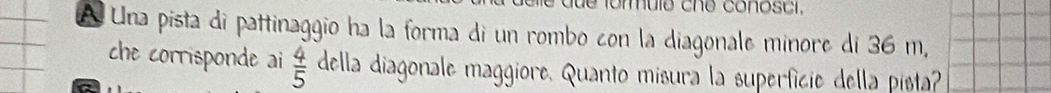 mule che conoscr, 
A Una pista di pattinaggio ha la forma di un rombo con la diagonale minore di 36 m, 
che corrisponde ai  4/5  della diagonale maggiore. Quanto misura la superficie della pista?