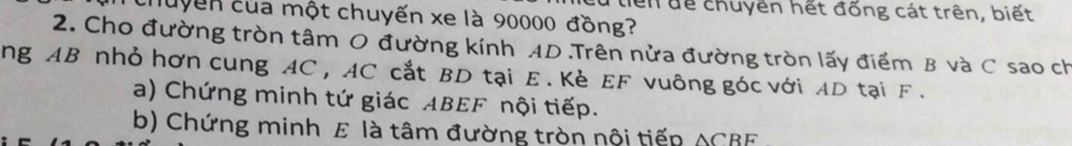 lển để chuyền hết đống cát trên, biết 
chuyền của một chuyến xe là 90000 đồng? 
2. Cho đường tròn tâm O đường kính AD.Trên nửa đường tròn lấy điểm B và C sao ch 
ng AB nhỏ hơn cung AC , AC cắt BD tại E. Kè EF vuông góc với AD tại F. 
a) Chứng minh tứ giác ABEF nội tiếp. 
b) Chứng minh E là tâm đường tròn nội tiếp △ CBF