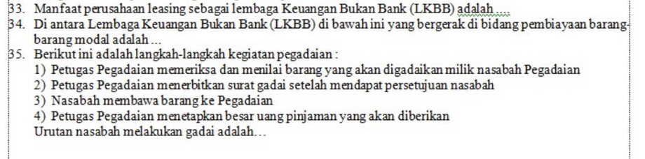 Manfaat perusahaan leasing sebagai lembaga Keuangan Bukan Bank (LKBB) adalah .... 
34. Di antara Lembaga Keuangan Bukan Bank (LKBB) di bawah ini yang bergerak di bidang pembiayaan barang- 
barang modal adalah ... 
35. Berikut ini adalah langkah-langkah kegiatan pegadaian : 
1) Petugas Pegadaian memeriksa dan menilai barang yang akan digadaikan milik nasabah Pegadaian 
2) Petugas Pegadaian menerbitkan surat gadai setelah mendapat persetujuan nasabah 
3) Nasabah membawa barang ke Pegadaian 
4) Petugas Pegadaian menetapkan besar uang pinjaman yang akan diberikan 
Urutan nasabah melakukan gadai adalah….