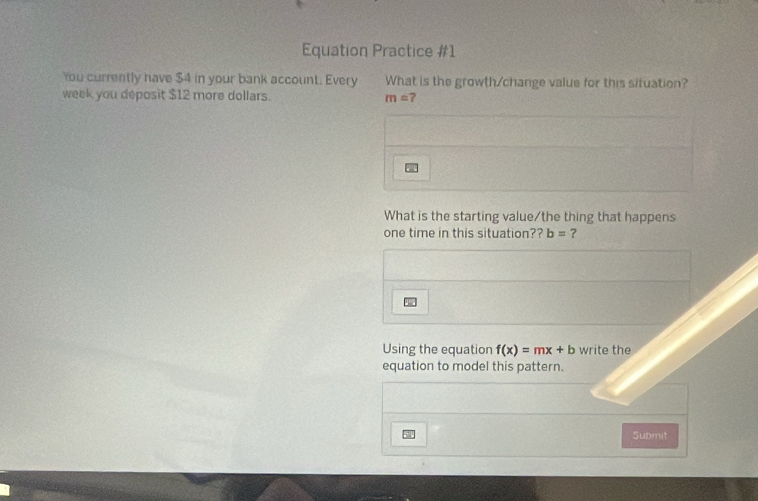 Equation Practice #1 
You currently have $4 in your bank account. Every What is the growth/change value for this situation? 
week you deposit $12 more dollars. m= ? 
What is the starting value/the thing that happens 
one time in this situation?? b= ? 
Using the equation f(x)=mx+b write the 
equation to model this pattern. 
Submit