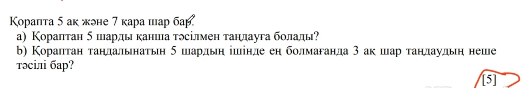 Κoрапта 5 ак жоне 7 кара шар бар 
а) Кораптан 5 шарды канша тэсілмен тандауга болады? 
b) Кораптан τандальнатьн 5 шардьη ішінде еη болмаганда 3 ак шар тандаудьη неше 
тəсіл баp? 
[5]