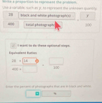 Write a proportion to represent the problem. 
Use a variable, such as y, to represent the unknown quantity.
28 black and white photograph(s)
400 total photograph| □  = □ y/100 
I want to do these optional steps. 
Equivalent Ratios
 (28+140)/400+□  = □ /100 
Enter the percent of photo graphs that are in black and white.
1□ □ □  % □ 