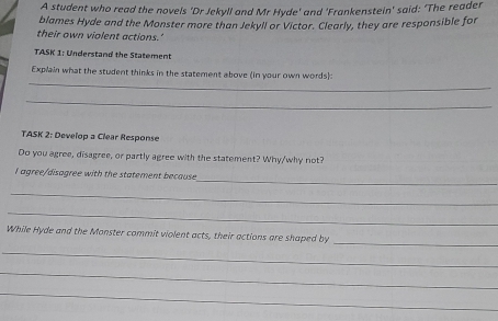 A student who read the novels 'Dr Jekyll and Mr Hyde' and 'Frankenstein' said: 'The reader 
blames Hyde and the Monster more than Jekyll or Victor. Clearly, they are responsible for 
their own violent actions.’ 
TASK 1: Understand the Statement 
_ 
Explain what the student thinks in the statement above (in your own words): 
_ 
TASK 2: Develop a Clear Response 
Do you agree, disagree, or partly agree with the statement? Why/why not? 
_ 
I agree/disagree with the statement because 
_ 
_ 
_ 
While Hyde and the Monster commit violent acts, their actions are shaped by 
_ 
_ 
_