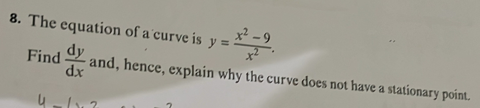 The equation of a curve is y= (x^2-9)/x^2 . 
Find  dy/dx  and, hence, explain why the curve does not have a stationary point.