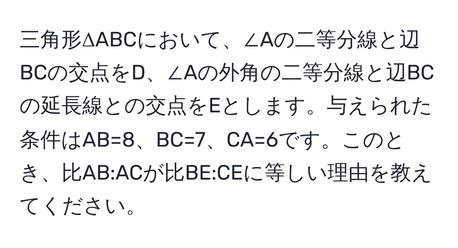 三角形ΔABCにおいて、∠Aの二等分線と辺BCの交点をD、∠Aの外角の二等分線と辺BCの延長線との交点をEとします。与えられた条件はAB=8、BC=7、CA=6です。このとき、比AB:ACが比BE:CEに等しい理由を教えてください。