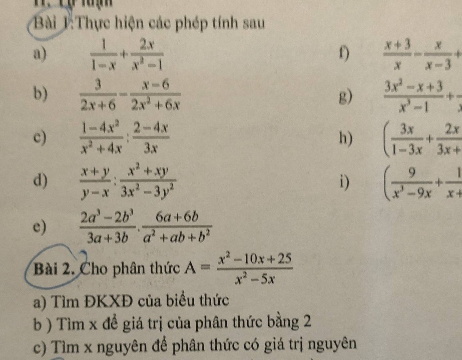 Thực hiện các phép tính sau 
a)
 1/1-x + 2x/x^2-1 
f)  (x+3)/x - x/x-3 +
b)  3/2x+6 - (x-6)/2x^2+6x   (3x^2-x+3)/x^3-1 +
g) 
c)  (1-4x^2)/x^2+4x : (2-4x)/3x  ( 3x/1-3x + 2x/3x+ 
h) 
d)  (x+y)/y-x : (x^2+xy)/3x^2-3y^2  i) ( 9/x^3-9x + 1/x+ 
e)  (2a^3-2b^3)/3a+3b . (6a+6b)/a^2+ab+b^2 
Bài 2. Cho phân thức A= (x^2-10x+25)/x^2-5x 
a) Tìm ĐKXĐ của biểu thức 
b ) Tìm x để giá trị của phân thức bằng 2 
c) Tìm x nguyên để phân thức có giá trị nguyên