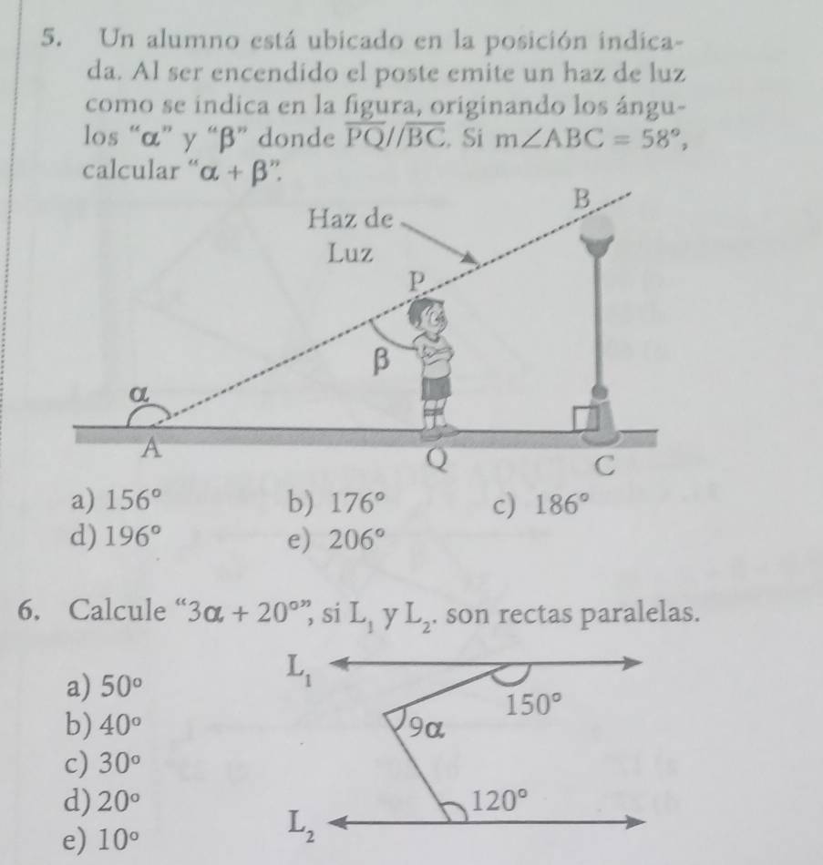 Un alumno está ubicado en la posición indica-
da. Al ser encendido el poste emite un haz de luz
como se indica en la figura, originando los ángu-
los “α” γ “β” donde overline PQ//overline BC. Si m∠ ABC=58°,
a) 156° b) 176° c) 186°
d) 196° e) 206°
6. Calcule “ 3alpha +20° si L_1 y L_2. son rectas paralelas.
a) 50°
b) 40°
c) 30°
d) 20°
e) 10°