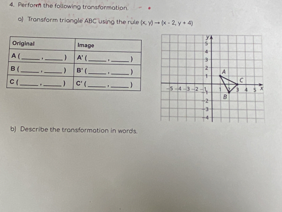 Perform the following transformation.
a) Transform triangle ABC using the rule (x,y)to (x-2,y+4)
b) Describe the transformation in words.