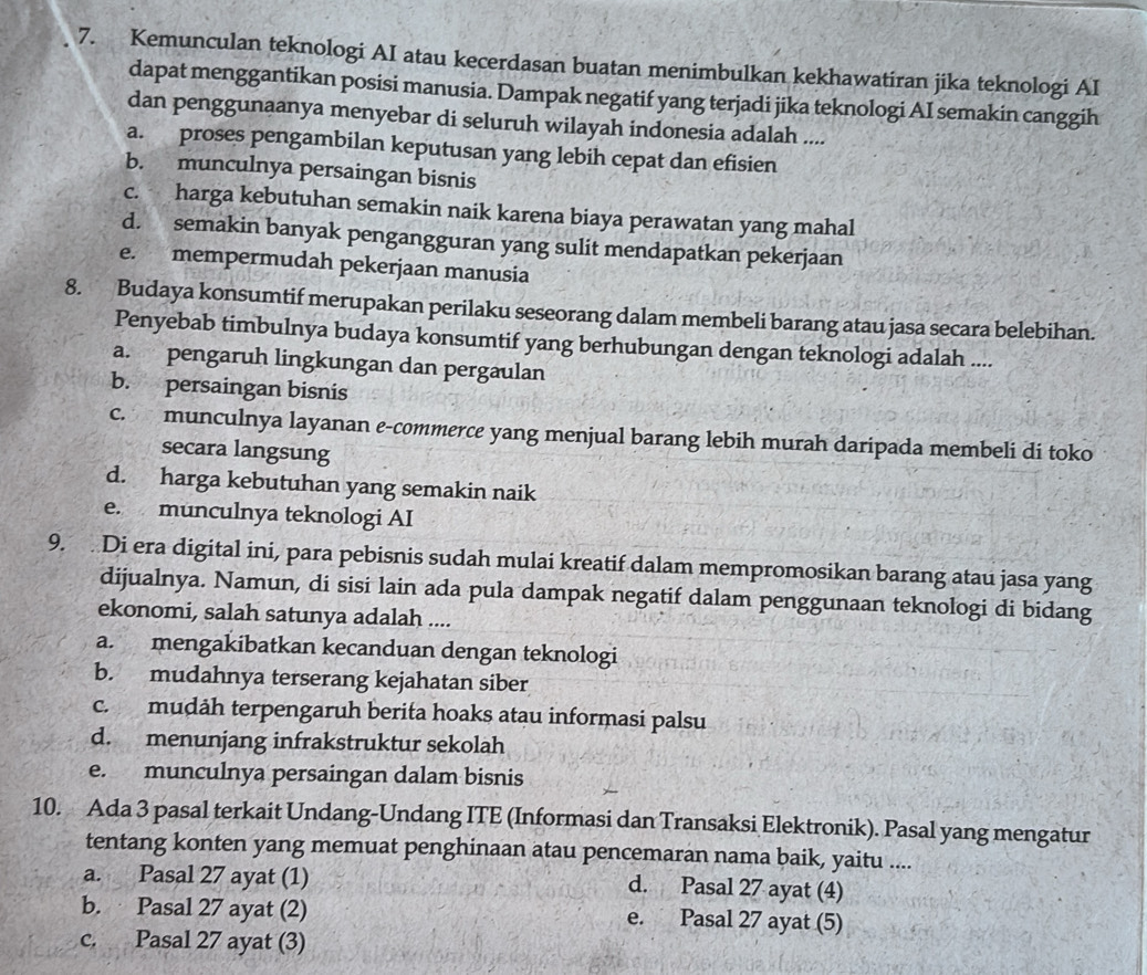 Kemunculan teknologi AI atau kecerdasan buatan menimbulkan kekhawatiran jika teknologi AI
dapat menggantikan posisi manusia. Dampak negatif yang terjadi jika teknologi AI semakin canggih
dan penggunaanya menyebar di seluruh wilayah indonesia adalah ....
a. proses pengambilan keputusan yang lebih cepat dan efisien
b. munculnya persaingan bisnis
c. harga kebutuhan semakin naik karena biaya perawatan yang mahal
d. semakin banyak pengangguran yang sulit mendapatkan pekerjaan
e. mempermudah pekerjaan manusia
8. Budaya konsumtif merupakan perilaku seseorang dalam membeli barang atau jasa secara belebihan.
Penyebab timbulnya budaya konsumtif yang berhubungan dengan teknologi adalah ....
a. pengaruh lingkungan dan pergaulan
b. persaingan bisnis
c. munculnya layanan e-commerce yang menjual barang lebih murah daripada membeli di toko
secara langsung
d. harga kebutuhan yang semakin naik
e. munculnya teknologi AI
9.  Di era digital ini, para pebisnis sudah mulai kreatif dalam mempromosikan barang atau jasa yang
dijualnya. Namun, di sisi lain ada pula dampak negatif dalam penggunaan teknologi di bidang
ekonomi, salah satunya adalah ....
a. mengakibatkan kecanduan dengan teknologi
b. mudahnya terserang kejahatan siber
c. mudåh terpengaruh berita hoaks atau informasi palsu
d. menunjang infrakstruktur sekolah
e. munculnya persaingan dalam bisnis
10. Ada 3 pasal terkait Undang-Undang ITE (Informasi dan Transaksi Elektronik). Pasal yang mengatur
tentang konten yang memuat penghinaan atau pencemaran nama baik, yaitu ....
a. Pasal 27 ayat (1) d. Pasal 27 ayat (4)
b. Pasal 27 ayat (2) e. Pasal 27 ayat (5)
c. Pasal 27 ayat (3)