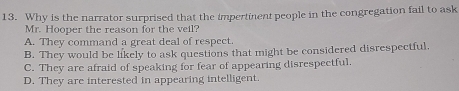 Why is the narrator surprised that the impertinent people in the congregation fail to ask
Mr. Hooper the reason for the veil?
A. They command a great deal of respect.
B. They would be likely to ask questions that might be considered disrespectful.
C. They are afraid of speaking for fear of appearing disrespectful.
D. They are interested in appearing intelligent.