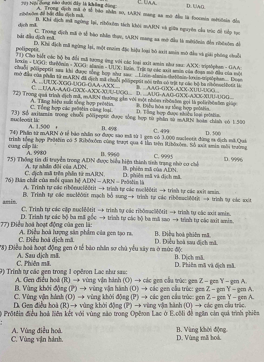 C. UAA. D. UAG.
70) Nội dung nào dưới đây là không đúng:
A. Trong dịch mã ở tế bào nhân sơ, tARN mang aa mở đầu là foocmin mêtiônin đến
ribôxôm đề bắt đầu dịch mã,
dịch mã.
B. Khi dịch mã ngừng lại, ribôxôm tách khỏi mARN và giữa nguyên cầu trúc để tiếp tục
bắt đầu dịch mã.
C. Trong dịch mã ở tế bào nhân thực, tARN mang aa mở đầu là mêtiônin đến ribôxôm đề
polipeptit.
D. Khi dịch mã ngừng lại, một enzim đặc hiệu loại bỏ axit amin mở đầu và giải phóng chuỗi
71) Cho biết các bộ ba đối mã tương ứng với các loại axit amin như sau: AXX: triptôphan - GAA:
loxin - UGG: thrêônin - XGG: alanin - UUX: lizin. Trật tự các axit amin của đoạn mở đầu của một
chuỗi pôlipeptit sau khi được tổng hợp như sau: ...Lizin-alanin-thrêônin-lơxin-triptôphan... Đoạn
mở đầu của phân tử mARN đã dịch mã chuỗi pôlipeptit nói trên có trật tự các bộ ba ribônuclêotit là:
A. ...UUX-XGG-UGG-GAA-AXX.... B. ...AAG-GXX-AXX-XUU-UGG...
C. ...UAA-AAG-GXX-AXX-XUU-UGG... D. ...AUG-AAG-GXX-AXX-XUU-UGG...
72) Trong quá trình dịch mã, mARN thường gắn với một nhóm ribôxôm gọi là poliribôxôm giúp:
A. Tăng hiệu suất tổng hợp prôtêin. B. Điều hòa sự tổng hợp prôtêin.
C. Tổng hợp các prôtêin cùng loại. D. Tổng hợp được nhiều loại prôtêin.
73) Số axitamin trong chuỗi pôlipeptit được tổng hợp từ phân tử mARN hoàn chỉnh có 1.500
nucleotit là:
A. 1.500  . B. 498 C. 499
D. 500
74) Phân tử mARN ở tế bào nhân sơ được sao mã từ 1 gen có 3.000 nucleotit đứng ra dịch mã.Quá
trình tổng hợp Prôtêin có 5 Ribôxôm cùng trượt qua 4 lần trên Ribôxôm. Số axit amin môi trường
cung cấp là:
A. 9980 B. 9960 C. 9995 D. 9996
75) Thông tin di truyền trong ADN được biểu hiện thành tính trạng nhờ cơ chế
A. tự nhân đôi của ADN.  B. phiên mã của ADN.
C. dịch mã trên phân tử mARN. D. phiên mã và dịch mã.
76) Bản chất của mối quan hệ ADN - ARN - Prôtêin là
A. Trình tự các ribônựclêôtit → trình tự các nuclêôtit → trình tự các axit amin.
B. Trình tự các nuclêôtit mạch bổ sung→ trình tự các ribônuclêôtit → trình tự các axit
amin.
C. Trình tự các cặp nuclêôtit → trình tự các ribônuclêôtit → trình tự các axit amin.
D. Trình tự các bộ ba mã gốc → trình tự các bộ ba mã sao → trình tự các axit amin.
77) Điều hoà hoạt động của gen là:
A. Điều hoà lượng sản phẩm của gen tạo ra. B. Điều hoà phiên mã.
C. Điều hoà dịch mã.
D. Điều hoà sau dịch mã.
78) Điều hoà hoạt động gen ở tế bào nhân sơ chủ yếu xảy ra ở mức độ:
A. Sau dịch mã. B. Dịch mã.
C. Phiên mã. D. Phiên mã và dịch mã.
9) Trình tự các gen trong 1 opêron Lac như sau:
A. Gen điều hoà (R) → vùng vận hành (O) → các gen cấu trúc: gen Z - gen Y - gen A.
B. Vùng khởi động (P) → vùng vận hành (O) → các gen cấu trúc: gen Z - gen Y - gen A.
C. Vùng vận hành (O) → vùng khởi động (P) → các gen cấu trúc: gen Z - gen Y - gen A.
D. Gen điều hoà (R) → vùng khởi động (P) → vùng vận hành (O) → các gen cấu trúc.
) Prôtêin điều hoà liên kết với vùng nào trong Opêron Lac ở E.côli để ngăn cản quá trình phiên
A. Vùng điều hoà. B. Vùng khởi động.
C. Vùng vận hành. D. Vùng mã hoá.