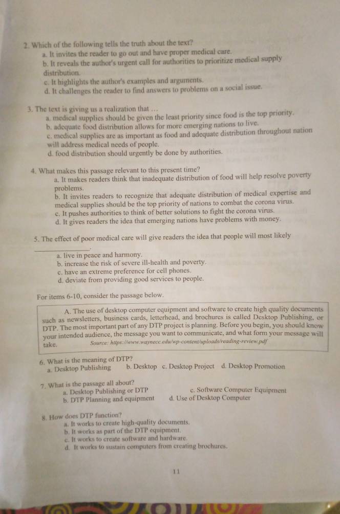 Which of the following tells the truth about the text?
a. It invites the reader to go out and have proper medical care.
b. It reveals the author's urgent call for authorities to prioritize medical supply
distribution.
c. It highlights the author's examples and arguments.
d. It challenges the reader to find answers to problems on a social issue.
3. The text is giving us a realization that …
a. medical supplies should be given the least priority since food is the top priority.
b. adequate food distribution allows for more emerging nations to live.
c. medical supplies are as important as food and adequate distribution throughout nation
will address medical needs of people.
d. food distribution should urgently be done by authorities.
4. What makes this passage relevant to this present time?
a. It makes readers think that inadequate distribution of food will help resolve poverty
problems.
b. It invites readers to recognize that adequate distribution of medical expertise and
medical supplies should be the top priority of nations to combat the corona virus.
c. It pushes authorities to think of better solutions to fight the corona virus.
d. It gives readers the idea that emerging nations have problems with money.
5. The effect of poor medical care will give readers the idea that people will most likely
_
a. live in peace and harmony.
b. increase the risk of severe ill-health and poverty.
e. have an extreme preference for cell phones.
d. deviate from providing good services to people.
For items 6-10, consider the passage below.
A. The use of desktop computer equipment and software to create high quality documents
such as newsletters, business cards, letterhead, and brochures is called Desktop Publishing, or
DTP. The most important part of any DTP project is planning. Before you begin, you should know
your intended audience, the message you want to communicate, and what form your message will
take. Source: https://www.waynecc.edu/wp-content/uploads/reading-review.pdf
6. What is the meaning of DTP?
a. Desktop Publishing b. Desktop c. Desktop Project d. Desktop Promotion
7. What is the passage all about?
a. Desktop Publishing or DTP c. Software Computer Equipment
b. DTP Planning and equipment d. Use of Desktop Computer
8. How does DTP function?
a. It works to create high-quality documents.
b. It works as part of the DTP equipment.
c. It works to create software and hardware.
d. It works to sustain computers from creating brochures.
1 1