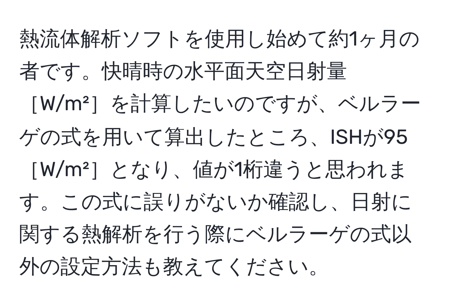 熱流体解析ソフトを使用し始めて約1ヶ月の者です。快晴時の水平面天空日射量［W/m²］を計算したいのですが、ベルラーゲの式を用いて算出したところ、ISHが95［W/m²］となり、値が1桁違うと思われます。この式に誤りがないか確認し、日射に関する熱解析を行う際にベルラーゲの式以外の設定方法も教えてください。