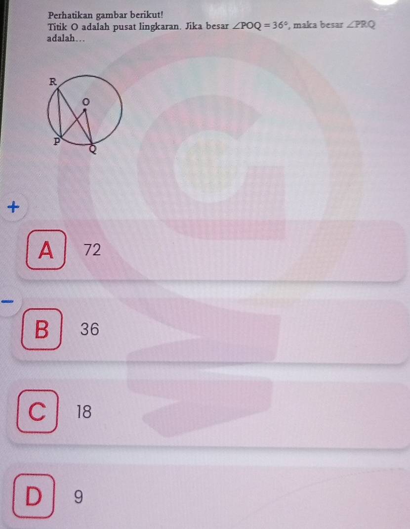 Perhatikan gambar berikut!
Titik O adalah pusat lingkaran. Jika besar ∠ POQ=36° , maka besar ∠ PRQ
adalah…
+
A 72
-
B 36
C 18
D 19