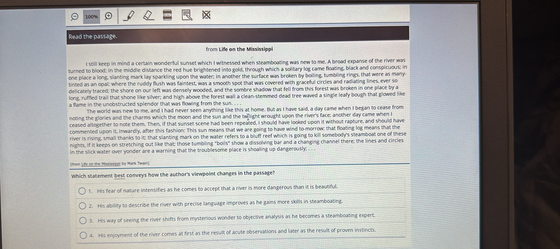 100%
Read the passage
from Life on the Mississippi
I still keep in mind a certain wonderful sunset which I witnessed when steamboating was new to me. A broad expanse of the river was
turned to blood; in the middle distance the red hue brightened into gold, through which a solitary log came floating, black and conspicuous; in
one place a long, slanting mark lay sparkling upon the water; in another the surface was broken by boiling, tumbling rings, that were as many-
tinted as an opal; where the ruddy flush was faintest, was a smooth spot that was covered with graceful circles and radiating lines, ever so
delicately traced; the shore on our left was densely wooded, and the sombre shadow that fell from this forest was broken in one place by a
long, ruffled trail that shone like silver; and high above the forest wall a clean-stemmed dead tree waved a single leafy bough that glowed like
a flame in the unobstructed splendor that was flowing from the sun. . . .
The world was new to me, and I had never seen anything like this at home. But as I have said, a day came when I began to cease from
noting the glories and the charms which the moon and the sun and the tw[light wrought upon the river's face; another day came when I
ceased altogether to note them. Then, if that sunset scene had been repeated, I should have looked upon it without rapture, and should have
commented upon it, inwardly, after this fashion: This sun means that we are going to have wind to-morrow; that floating log means that the
river is rising, small thanks to it; that slanting mark on the water refers to a bluff reef which is going to kill somebody's steamboat one of these
nights, if it keeps on stretching out like that; those tumbling "boils" show a dissolving bar and a changing channel there; the lines and circles
in the slick water over yonder are a warning that the troublesome place is shoaling up dangerously; . . .
(from Life on the Mississippi by Mark Twain)
Which statement best conveys how the author's viewpoint changes in the passage?
1. His fear of nature intensifies as he comes to accept that a river is more dangerous than it is beautiful.
2. His ability to describe the river with precise language improves as he gains more skills in steamboating.
3. His way of seeing the river shifts from mysterious wonder to objective analysis as he becomes a steamboating expert.
4. His enjoyment of the river comes at first as the result of acute observations and later as the result of proven instincts.