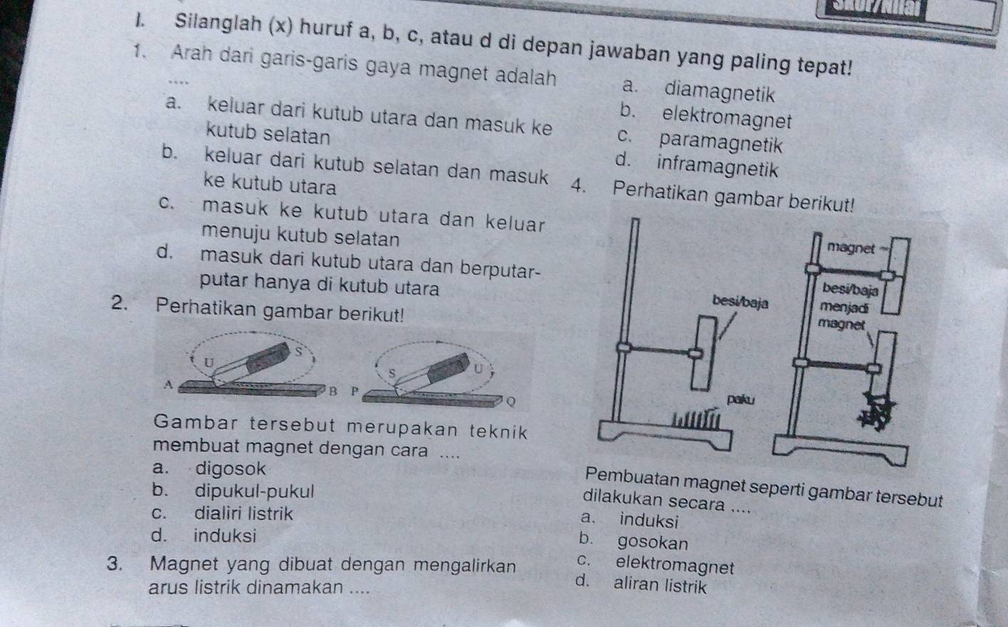 Shul/ial
1. Silanglah (x) huruf a, b, c, atau d di depan jawaban yang paling tepat!
1. Arah dari garis-garis gaya magnet adalah a. diamagnetik
b. elektromagnet
a. keluar dari kutub utara dan masuk ke c. paramagnetik
kutub selatan d. inframagnetik
b. keluar dari kutub selatan dan masuk 4. Perhatikan gambar berikut!
ke kutub utara
c. masuk ke kutub utara dan keluar
menuju kutub selatan
d. masuk dari kutub utara dan berputar-
putar hanya di kutub utara
2. Perhatikan gambar berikut!
B
Gambar tersebut merupakan teknik
membuat magnet dengan cara ....
a. digosok
Pembuatan magnet seperti gambar tersebut
b. dipukul-pukul
dilakukan secara ....
c. dialiri listrik
a. induksi
d. induksi
b. gosokan
3. Magnet yang dibuat dengan mengalirkan
c. elektromagnet
arus listrik dinamakan ....
d. aliran listrik