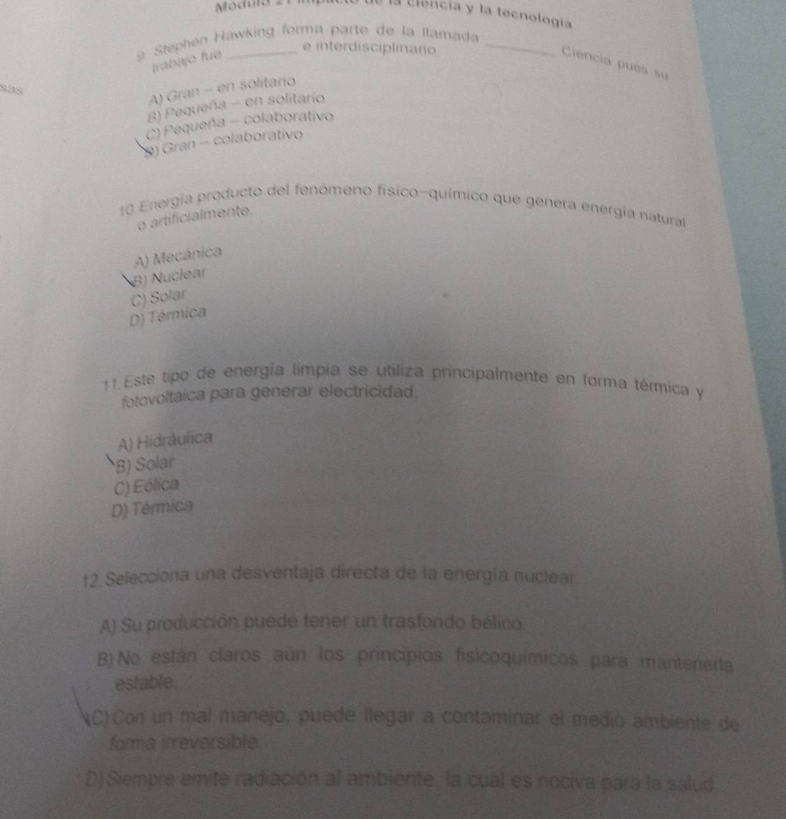 Móduro « ma de la crencia y la tecnología
Stephen Hawking forma parte de la llamada
e interdisciplinario
trabajo fue Ciencía pues su
sás
A) Gran - en solitario
8) Pequeña - en solitario
C) Pequeña - colaborativo
9) Gran - colaborativo
10 Energía producto del fenómeno físico-químico que genera energía natural
o artificialmente.
A) Mecánica
B) Nuclear
C) Solar
D) Térmica
11. Este tipo de energía limpia se utiliza principalmente en forma térmica y
fotovoltaica para generar electricidad.
A) Hidrâulica
B) Solar
C) Eólica
D) Térmica
12. Selecciona una desventaja directa de la energía nuclear
A) Su producción puede tener un trasfondo bélico.
B) No están claros aún los principios fisicoquímicos para mantenerta
estable.
(C)Con un mal manejo, puede llegar a contaminar el medio ambiente de
forma irreversible
D) Siempre emite radiación al ambiente, la cual es nociva para la salud