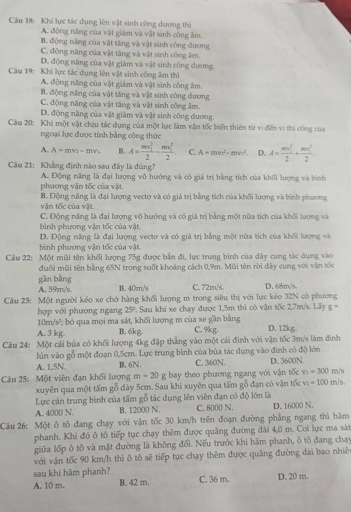 Khi lực tác dụng lên vật sinh công dương thì
A. động năng của vật giám và vật sinh công âm.
B. động năng của vật tăng và vật sinh công dương
C. động năng của vật tăng và vật sinh công âm.
D. động năng của vật giảm và vật sinh công dương.
Câu 19: Khi lực tác dụng lên vật sinh công âm thì
A. động năng của vật giảm và vật sinh công âm.
B. động năng của vật tăng và vật sinh công dương
C. động năng của vật tăng và vật sinh công âm.
D. động năng của vật giảm và vật sinh công dương.
Câu 20: Khi một vật chịu tác dụng của một lực làm vận tốc biến thiên từ vị đến v: thì công của
ngoại lực được tính bằng công thức
A. A=mv_2-mv_1. B. A=frac (mv_2)^22-frac (mv_1)^22. C. A=mv^2-mv^2. D. A=frac (mv_2)^22+frac (mv_1)^22.
Câu 21: Khẳng định nào sau đây là đúng?
A. Động năng là đại lượng vô hướng và có giá trị bằng tích của khối lượng và bình
phương vận tốc của vật.
B. Động năng là đại lượng vectơ và có giá trị bằng tích của khối lượng và bình phương
vận tốc của vật.
C. Động năng là đại lượng vô hướng và có giá trị bằng một nữa tích của khối lượng và
bình phương vận tốc của vật.
D. Động năng là đại lượng vectơ và có giá trị bằng một nữa tích của khối lượng và
bình phương vận tốc của vật.
Câu 22: Một mũi tên khối lượng 75g được bắn đi, lực trung bình của dây cung tác dụng vào
đuôi mũi tên bằng 65N trong suốt khoảng cách 0,9m. Mũi tên rời dây cung với vận tốc
gần bằng
A. 59m/s. B. 40m/s C. 72m/s. D. 68m/s.
Câu 23: Một người kéo xe chở hàng khối lượng m trong siêu thị với lực kéo 32N có phương
hợp với phương ngang 25°. Sau khi xe chạy được 1,5m thì có vận tốc 2,7m/s. Lãy g=
10m/s² ; bỏ qua mọi ma sát, khối lượng m của xe gần bằng
A. 3 kg. B. 6kg. C. 9kg. D. 12kg.
Câu 24: Một cái búa có khối lượng 4kg đập thẳng vào một cái đinh với vận tốc 3m/s làm đinh
lún vào gỗ một đoạn 0,5cm. Lực trung bình của búa tác dụng vào đinh có độ lớn
A. 1,5N. B. 6N. C. 360N. D. 3600N.
Câu 25: Một viên đạn khối lượng m=20 g bay theo phương ngang với vận tốc v_1=300m/ s
xuyên qua một tấm gỗ dày 5cm. Sau khi xuyên qua tấm gỗ đạn có vận tốc v_2=100m/s.
Lực cản trung bình của tấm gỗ tác dụng lên viên đạn có độ lớn là
A. 4000 N. B. 12000 N. C. 8000 N. D. 16000 N.
Câu 26: Một ô tô đang chạy với vận tốc 30 km/h trên đoạn đường phẳng ngang thì hãm
phanh. Khi đó ô tô tiếp tục chạy thêm được quãng đường dài 4,0 m. Coi lực ma sát
giữa lốp ô tô và mặt đường là không đối. Nếu trước khi hãm phanh, ô tô đang chạy
với vận tốc 90 km/h thì ô tô sẽ tiếp tục chạy thêm được quãng đường dài bao nhiên
sau khi hãm phanh?
A. 10 m. B. 42 m. C. 36 m. D. 20 m.