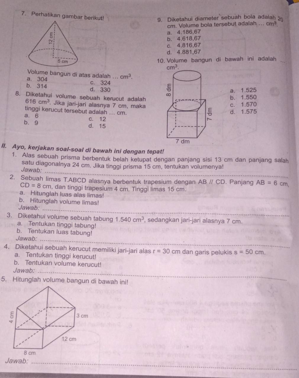 Perhatikan gambar berikut!
9. Diketahui diameter sebuah bola adalah 2
cm. Volume bola tersebut adalah ... cm^3
a. 4.186,67
b. 4.618,67
c. 4.816,67
d. 4.881,67
10. Volume bangun di bawah ini adalah
Volume bangun di atas adalah ... cm^3.
a. 304
c. 324
b. 314 d. 330
a. 1.525
8. Diketahui volume sebuah kerucut adalah
b. 1.550
616cm^3. Jika jari-jari alasnya 7 cm, maka
c. 1.570
tinggi kerucut tersebut adalah ... cm.
a. 6 c. 12
d. 1.575
b.9
d. 15
II. Ayo, kerjakan soal-soal di bawah ini dengan tepat!
1. Alas sebuah prisma berbentuk belah ketupat dengan panjang sisi 13 cm dan panjang salah
satu diagonalnya 24 cm. Jika tinggi prisma 15 cm, tentukan volumenya!
Jawab:_
2. Sebuah limas T.ABCD alasnya berbentuk trapesium dengan ABparallel CD. Panjang AB=6cm
CD=8cm , dan tinggi trapesium 4 cm. Tinggi limas 15 cm.
a. Hitunglah luas alas limas!
b. Hitunglah volume limas!
Jawab:_
3. Diketahui volume sebuah tabung 1.540cm^3 , sedangkan jari-jari alasnya 7 cm.
a. Tentukan tinggi tabung!
b. Tentukan luas tabung!
Jawab:_
4. Diketahui sebuah kerucut memiliki jari-jari alas r=30cm dan garis pelukis s=50cm.
a. Tentukan tinggi kerucut!
b. Tentukan volume kerucut!
Jawab:_
5. Hitunglah volume bangun di bawah ini!
Jawab:_