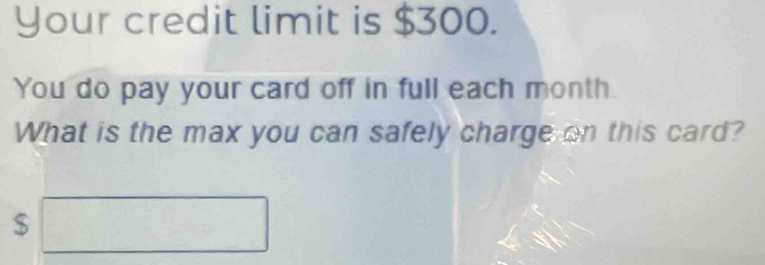 Your credit limit is $300. 
You do pay your card off in full each month. 
What is the max you can safely charge on this card?
$□