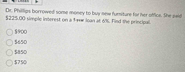 Listen
Dr. Phillips borrowed some money to buy new furniture for her office. She paid
$225.00 simple interest on a 5-r loan at 6%. Find the principal.
$900
$650
$850
$750