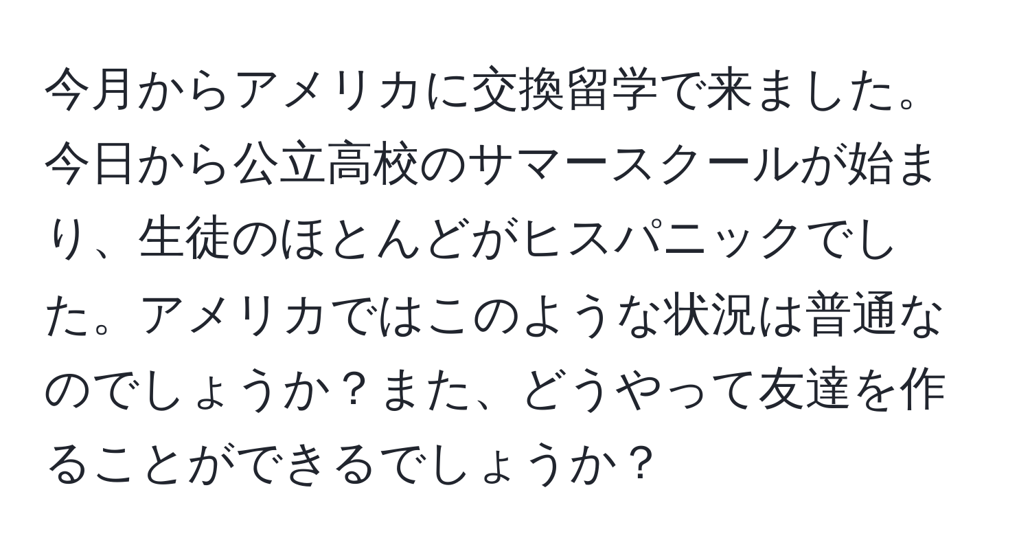 今月からアメリカに交換留学で来ました。今日から公立高校のサマースクールが始まり、生徒のほとんどがヒスパニックでした。アメリカではこのような状況は普通なのでしょうか？また、どうやって友達を作ることができるでしょうか？