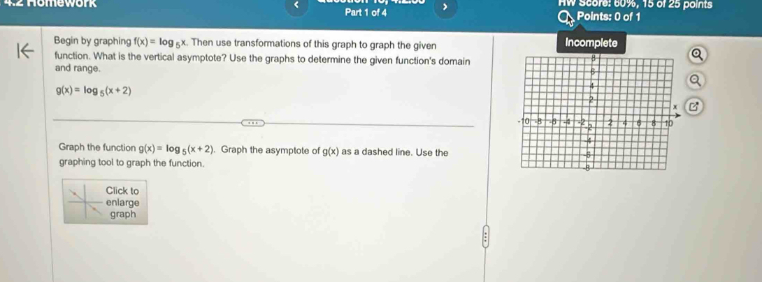 < 
4.2 Homework Part 1 of 4 > HW Score: 60%, 15 of 25 points 
Points: 0 of 1 
Begin by graphing f(x)=log _5x. Then use transformations of this graph to graph the given Incomplete 
function. What is the vertical asymptote? Use the graphs to determine the given function's domain 
and range.
g(x)=log _5(x+2)
Graph the function g(x)=log _5(x+2). Graph the asymptote of g(x) as a dashed line. Use the 
graphing tool to graph the function. 
Click to 
enlarge 
graph