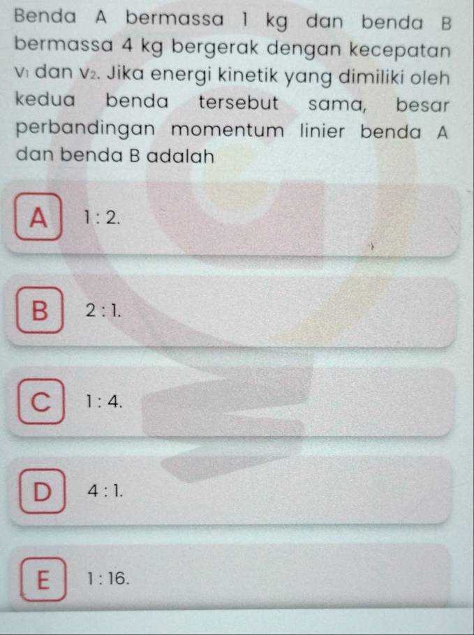 Benda A bermassa 1 kg dan benda B
bermassa 4 kg bergerak dengan kecepatan
vi dan v₂. Jika energi kinetik yang dimiliki oleh
kedua benda tersebut sama, besar
perbandingan momentum linier benda A
dan benda B adalah
A 1:2.
B 2:1.
C 1:4.
D 4:1.
E 1:16.