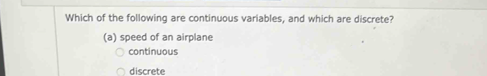 Which of the following are continuous variables, and which are discrete?
(a) speed of an airplane
continuous
discrete