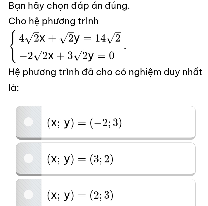 Bạn hãy chọn đáp án đúng.
Cho hệ phương trình
beginarrayl 4sqrt(2)x+sqrt(2)y=14sqrt(2) -2sqrt(2)x+3sqrt(2)y=0endarray.. 
Hệ phương trình đã cho có nghiệm duy nhất
là:
(x;y)=(-2;3)
(x;y)=(3;2)
(x;y)=(2;3)