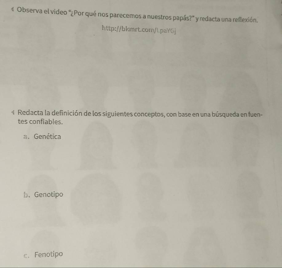 Observa el video “¿Por qué nos parecemos a nuestros papás?” y redacta una reflexión.
http://bkmrt.com/LpaYGj
4 Redacta la definición de los siguientes conceptos, con base en una búsqueda en fuen-
tes confiables.
a. Genética
b. Genotipo
c.Fenotipo