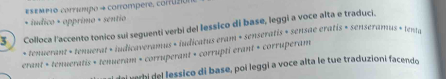 sεmp1o corrumpo → corrompere, corruzión 
• iudico + opprimo + sentio 
3 Colloca l'accento tonico sui seguenti verbi del lessico di base, leggi a voce alta e traduci. 
* tenuerant + tenuerat + iudicaveramus + iudicatus eram • senseratis + sensae eratis » senseramus + tenta 
erant + tenueratis + tenueram • corruperant + corrupti erant + corruperam 
e e essico di base, poi leggi a voce alta le tue traduzioni facendo