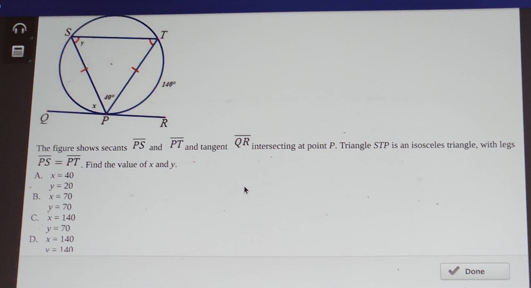 The figure shows secants overline PS and overline PT and tangent overline QR intersecting at point P. Triangle STP is an isosceles triangle, with legs
overline PS=overline PT. Find the value of x and y.
A. x=40
y=20
B. x=70
y=70
C. x=140
y=70
D. x=140
v=140
Done