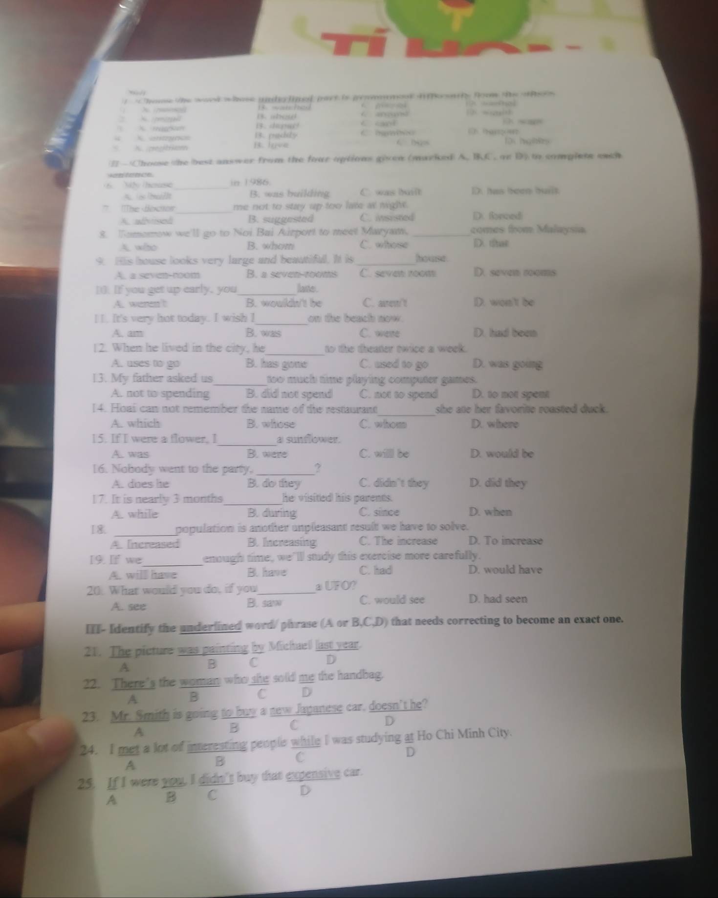 </1
 1 Chs the ward whee und linl pat is genmmest ii sntly foom te o f 
t                 
wauh  e C
A pror B. aed   s n
X mm i3. depar! C cant
4 X antyncs 13. padity C  hambno  
《
S. X. pegtrkum B. lave 4 Dgos
-Chouse the best answer from the four options given (marked A. BC. on D) to complete each
Ae herence
M house _in 1986.
A. is [bui]lt B. was building C. was built D has beem hat
T The dnchor _me not to stay up too lare a migh .
A adhorisd B. suggested C. insisted D. foreed
8. Tamerrow we'll go to Noi Bai Airport to meet Maryaw. _comes from Malaysia
x wiso B. whom C. whose
D. that
9. His house looks very large and beautiful. It is hokase .
A. a seven-room B. a seven-rooms C. seven room D. seven rooms
[. If you get up early, you_ lane.
A. weren't B. wouldn't be C. asen/t D. won't be
_
I I. It's very hot today. I wish I on the beach now.
A. am B. was C. were D. had been
12. When he lived in the city, he_ to the theater twice a week.
A. uses to go B. has gons C. used to go D. was going
13. My father asked us_ too much time playing computer games.
A. not to spending B. did not spend C. not to spend D. to not spent
_
[4. Hoai can not remember the name of the restaurant she ate her favorite roasted duck.
A. which B. whose C. whom D. where
_
15. If I were a flower, I a sunflower.
A. was B. were C. willl be D. would be
16. Nobody went to the party,
?
A. does he B. do they C. didn't they D. did they
17. It is nearly 3 months _he visited his parents .
A. while B. during C. since D. when
I8 population is another unpleasant result we have to solve.
A. Increased B. Increasing C. The increase D. To increase
[9. If we _enough time, we’ll study this exercise more carefully.
A. will have B. have C. had D. would have
UFO
20. What would you do, if you_  . 
A. see B. sa C. would see D. had seen
III- Identify the underlined word/ phrase (A or B.(C,D) that needs correcting to become an exact one.
21. The picture was painting by Michaell last year.
D
A
B C
22. There's the woman who she sold me the handbag.
A B
C D
23. Mr. Smith is going to buy a new Japanese car, doesn't he?
D
A
B C
24. I met a lot of interesting people while I was studying at Ho Chi Minh City.
C
D
A
B
25. If I were you, I didn't buy that expensive car.
A B C D