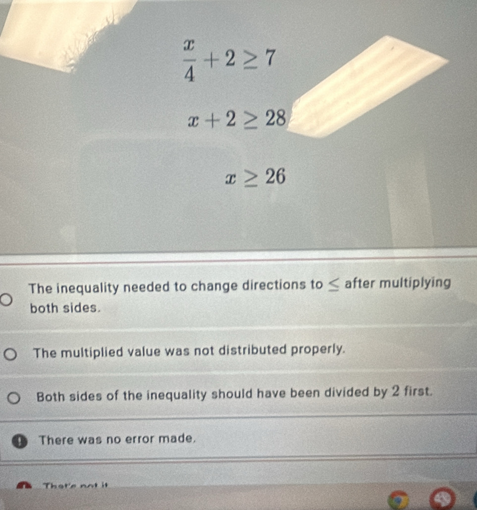  x/4 +2≥ 7
x+2≥ 28
x≥ 26
The inequality needed to change directions to≤ after multiplying
both sides.
The multiplied value was not distributed properly.
Both sides of the inequality should have been divided by 2 first.
. There was no error made.