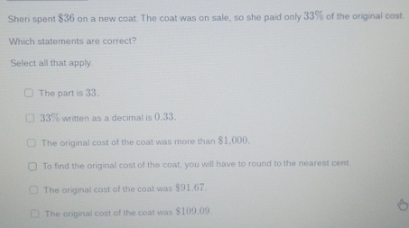 Sheri spent $36 on a new coat. The coat was on sale, so she paid only 33% of the original cost
Which statements are correct?
Select all that apply.
The part is 33.
33% written as a decimal is 0.33.
The original cost of the coat was more than $1,000.
To find the original cost of the coat, you will have to round to the nearest cent
The original cost of the coat was $91.67.
The original cost of the coat was $109.09.