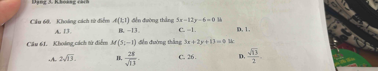 Dạng 3. Khoảng cách
Câu 60. Khoảng cách từ điểm A(1;1) đến đường thẳng 5x-12y-6=0 là
A. 13. B. -13. C. −1. D. 1.
Câu 61. Khoảng cách từ điểm M(5;-1) đến đường thẳng 3x+2y+13=0 là:.A. 2sqrt(13). B.  28/sqrt(13) . C. 26. D.  sqrt(13)/2 .