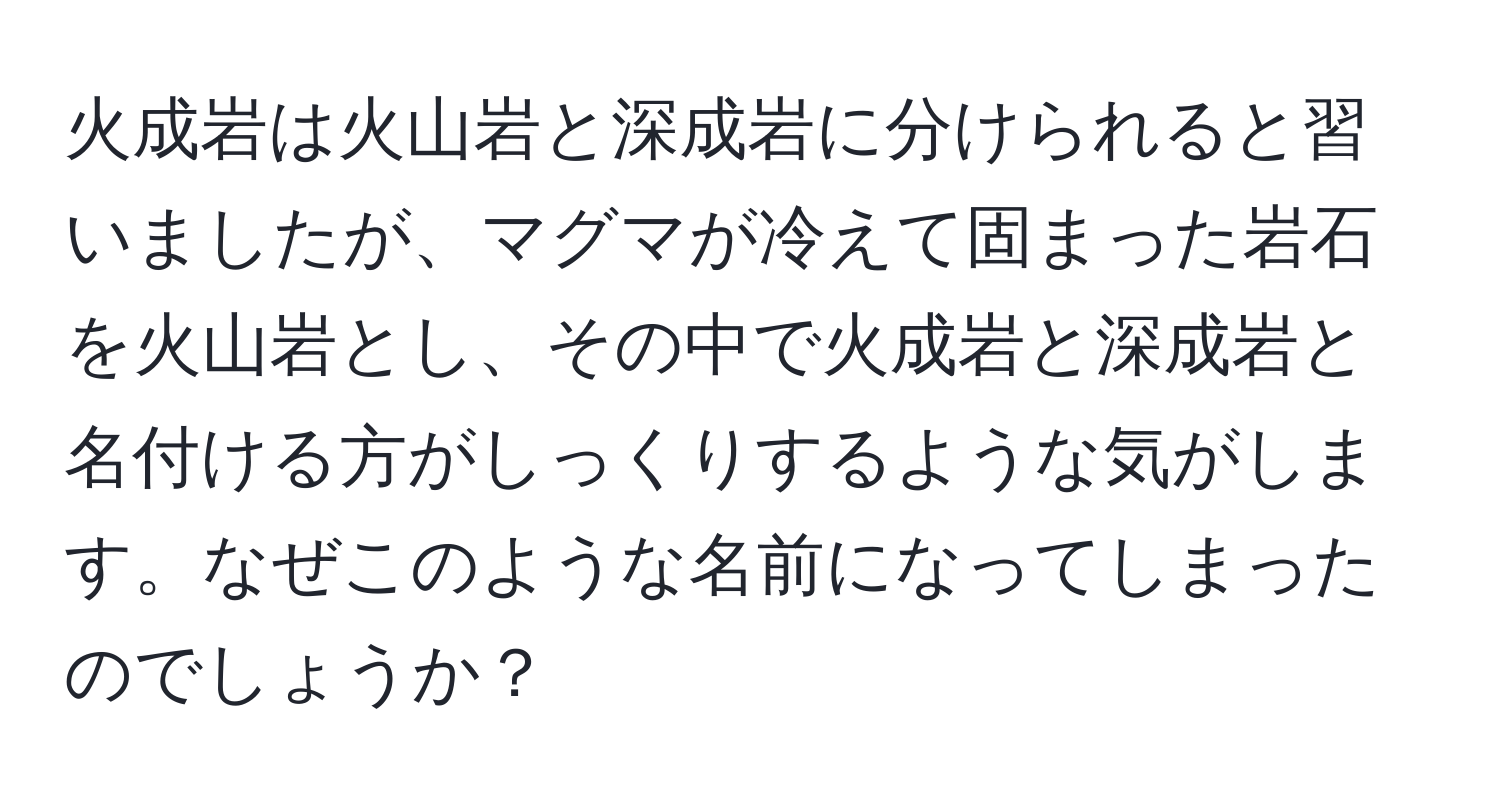 火成岩は火山岩と深成岩に分けられると習いましたが、マグマが冷えて固まった岩石を火山岩とし、その中で火成岩と深成岩と名付ける方がしっくりするような気がします。なぜこのような名前になってしまったのでしょうか？